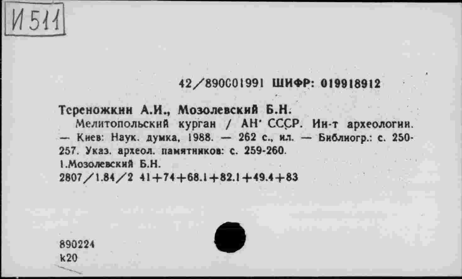 ﻿И 5И
42/890001991 ШИФР: 019918912
Тсреножкин А.И., Мозолевский Б.Н.
Мелитопольский курган / АН' CCÇP. Ин-т археологии. — Киев: Наук, думка, 1988. — 262 с„ ил. — Библиогр.: с. 250-257. Указ, археол. памятников: с. 259-260.
1 .Мозолевский Б.Н.
2807/1.84/2 41+74+68.1+82.1+49.4+83
890224 к20